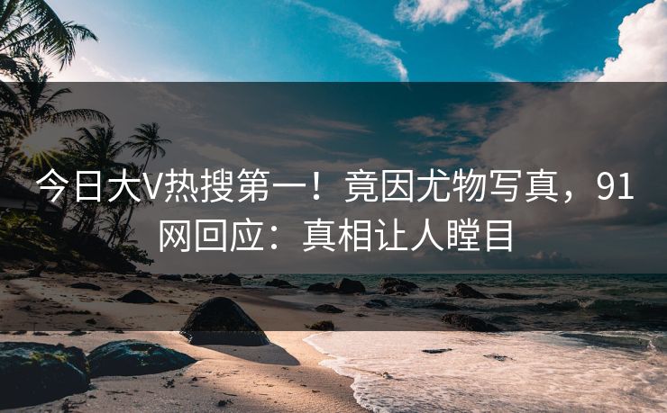 今日大V热搜第一！竟因尤物写真，91网回应：真相让人瞠目