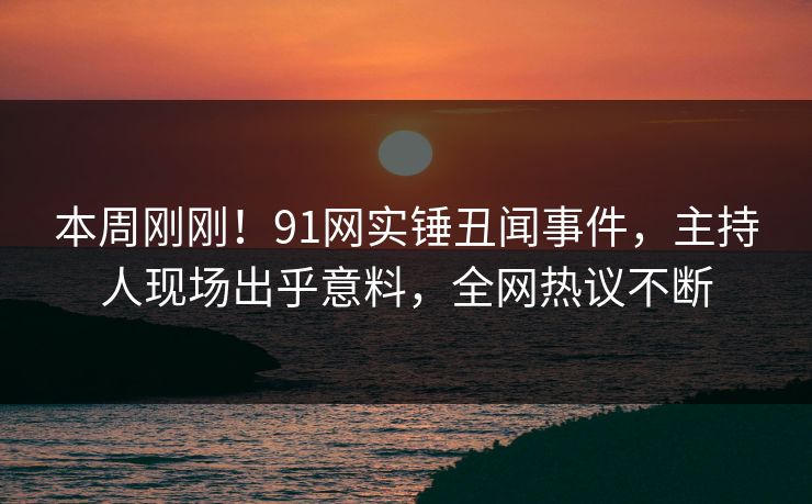 本周刚刚！91网实锤丑闻事件，主持人现场出乎意料，全网热议不断