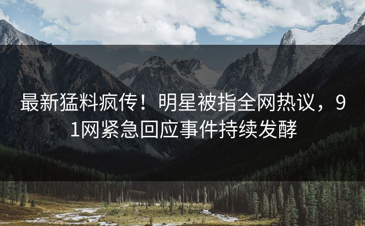 最新猛料疯传！明星被指全网热议，91网紧急回应事件持续发酵