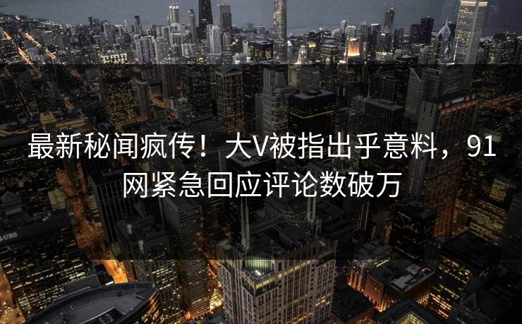 最新秘闻疯传！大V被指出乎意料，91网紧急回应评论数破万