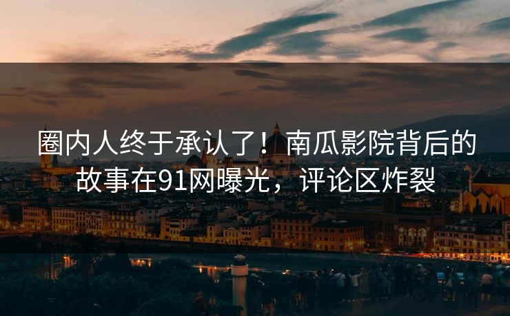 圈内人终于承认了！南瓜影院背后的故事在91网曝光，评论区炸裂