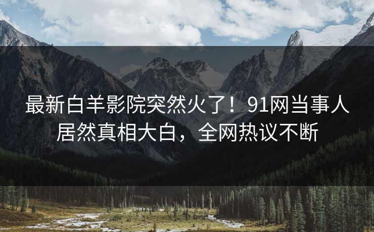 最新白羊影院突然火了！91网当事人居然真相大白，全网热议不断