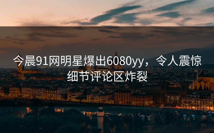 今晨91网明星爆出6080yy，令人震惊细节评论区炸裂