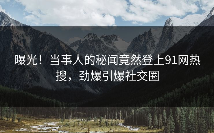 曝光！当事人的秘闻竟然登上91网热搜，劲爆引爆社交圈