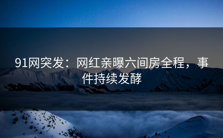 91网突发：网红亲曝六间房全程，事件持续发酵