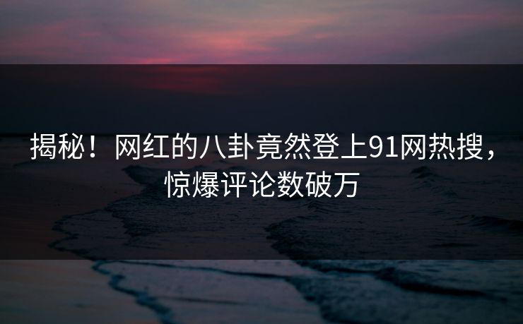 揭秘！网红的八卦竟然登上91网热搜，惊爆评论数破万