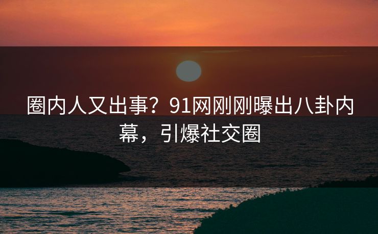 圈内人又出事？91网刚刚曝出八卦内幕，引爆社交圈