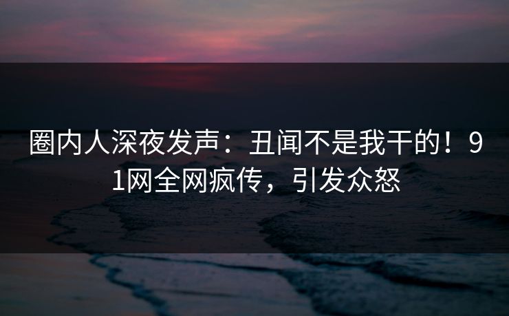圈内人深夜发声：丑闻不是我干的！91网全网疯传，引发众怒