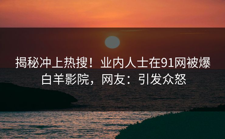 揭秘冲上热搜！业内人士在91网被爆白羊影院，网友：引发众怒