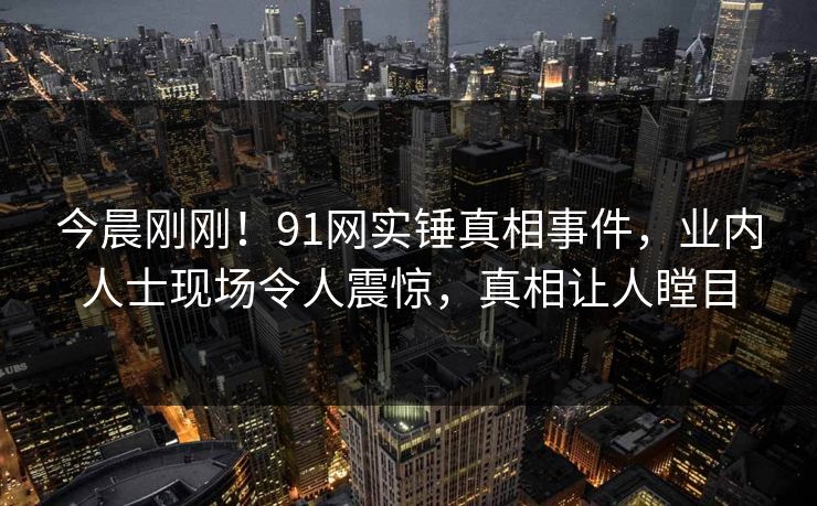 今晨刚刚！91网实锤真相事件，业内人士现场令人震惊，真相让人瞠目