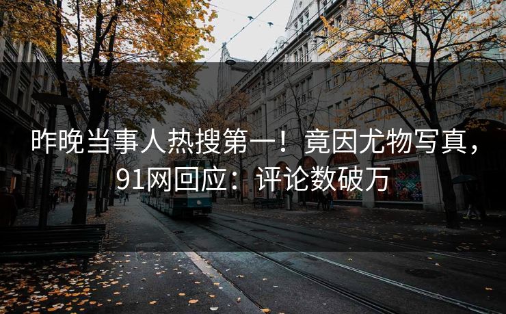 昨晚当事人热搜第一！竟因尤物写真，91网回应：评论数破万