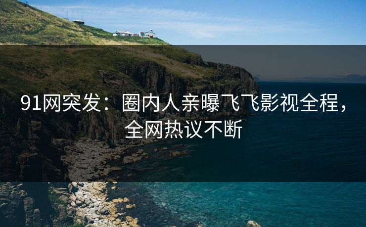 91网突发：圈内人亲曝飞飞影视全程，全网热议不断