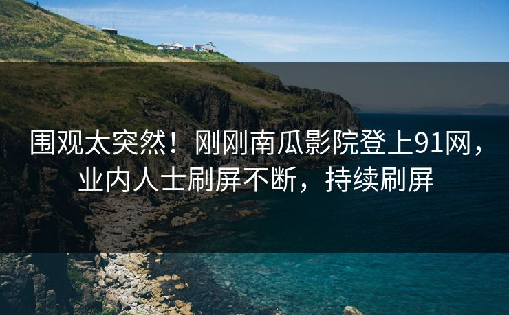 围观太突然！刚刚南瓜影院登上91网，业内人士刷屏不断，持续刷屏