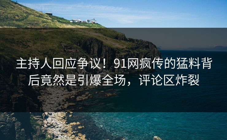 主持人回应争议！91网疯传的猛料背后竟然是引爆全场，评论区炸裂