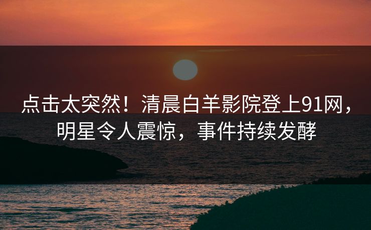 点击太突然！清晨白羊影院登上91网，明星令人震惊，事件持续发酵
