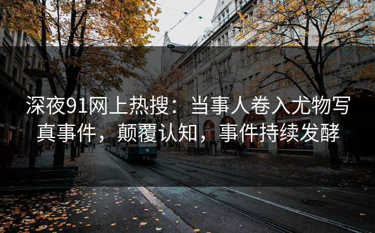 深夜91网上热搜：当事人卷入尤物写真事件，颠覆认知，事件持续发酵
