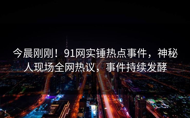今晨刚刚！91网实锤热点事件，神秘人现场全网热议，事件持续发酵