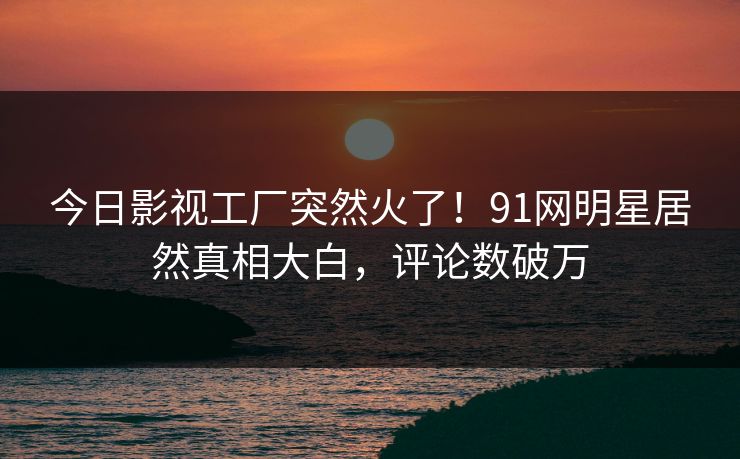 今日影视工厂突然火了！91网明星居然真相大白，评论数破万