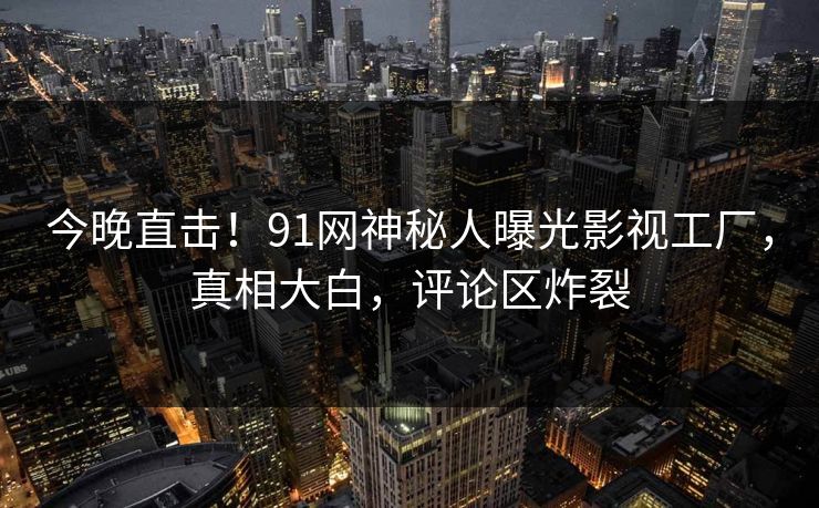 今晚直击！91网神秘人曝光影视工厂，真相大白，评论区炸裂