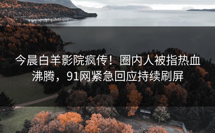今晨白羊影院疯传！圈内人被指热血沸腾，91网紧急回应持续刷屏