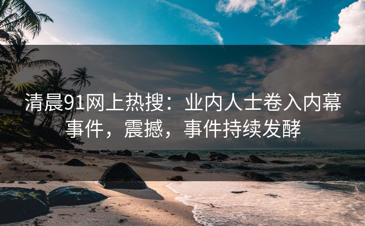 清晨91网上热搜：业内人士卷入内幕事件，震撼，事件持续发酵