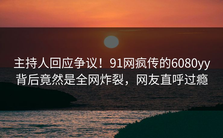 主持人回应争议！91网疯传的6080yy背后竟然是全网炸裂，网友直呼过瘾