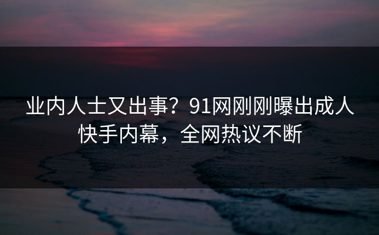 业内人士又出事？91网刚刚曝出成人快手内幕，全网热议不断