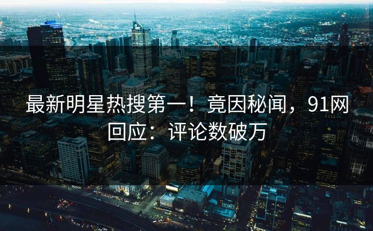 最新明星热搜第一！竟因秘闻，91网回应：评论数破万