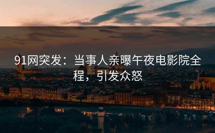 91网突发：当事人亲曝午夜电影院全程，引发众怒
