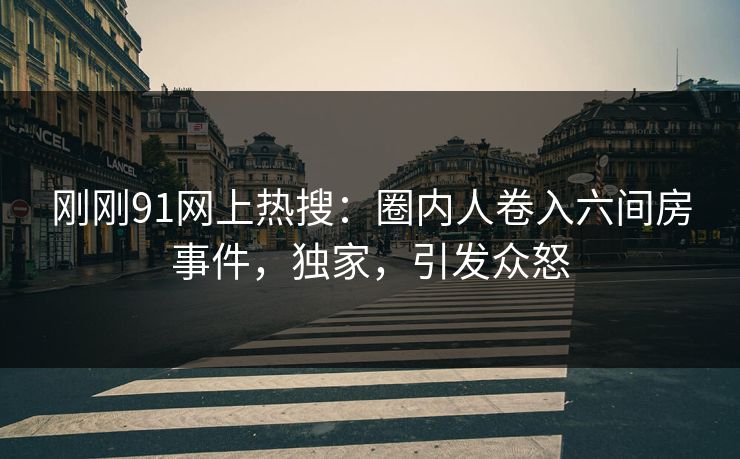刚刚91网上热搜：圈内人卷入六间房事件，独家，引发众怒