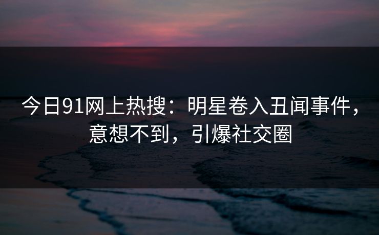 今日91网上热搜：明星卷入丑闻事件，意想不到，引爆社交圈