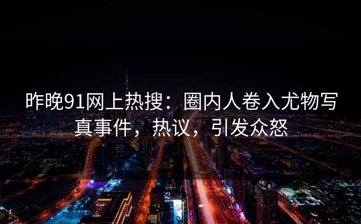 昨晚91网上热搜：圈内人卷入尤物写真事件，热议，引发众怒