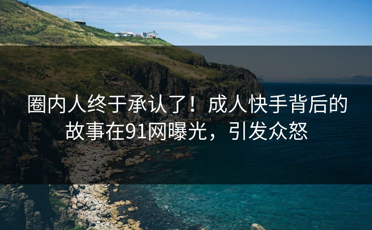 圈内人终于承认了！成人快手背后的故事在91网曝光，引发众怒