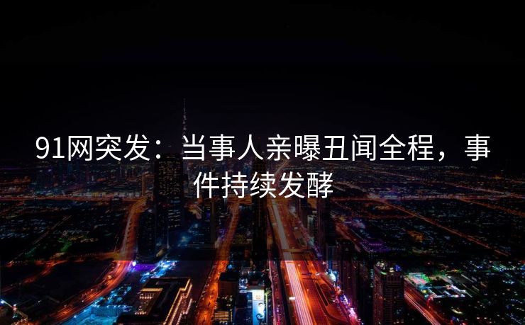 91网突发：当事人亲曝丑闻全程，事件持续发酵