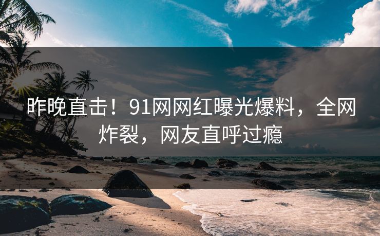昨晚直击！91网网红曝光爆料，全网炸裂，网友直呼过瘾