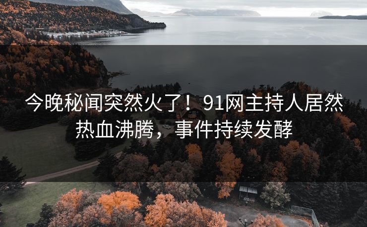 今晚秘闻突然火了！91网主持人居然热血沸腾，事件持续发酵