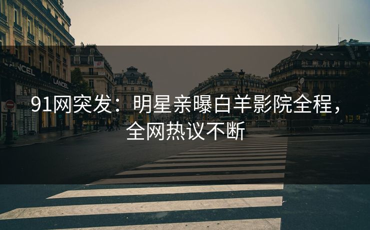 91网突发：明星亲曝白羊影院全程，全网热议不断