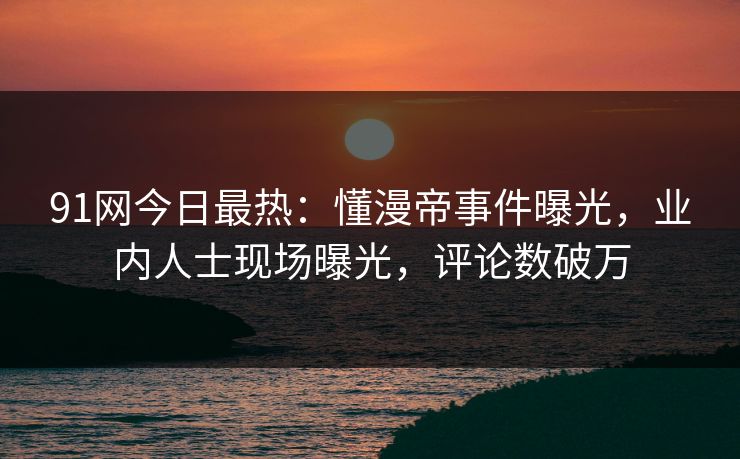 91网今日最热：懂漫帝事件曝光，业内人士现场曝光，评论数破万