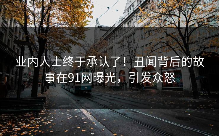 业内人士终于承认了！丑闻背后的故事在91网曝光，引发众怒