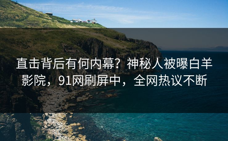 直击背后有何内幕？神秘人被曝白羊影院，91网刷屏中，全网热议不断