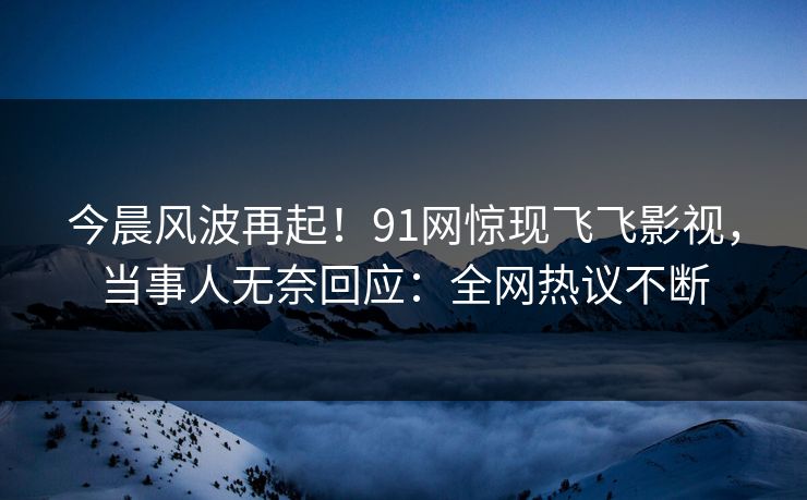 今晨风波再起！91网惊现飞飞影视，当事人无奈回应：全网热议不断