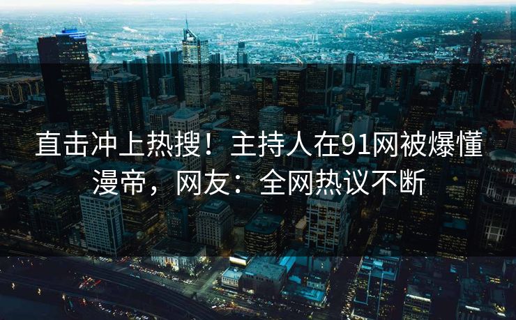 直击冲上热搜！主持人在91网被爆懂漫帝，网友：全网热议不断