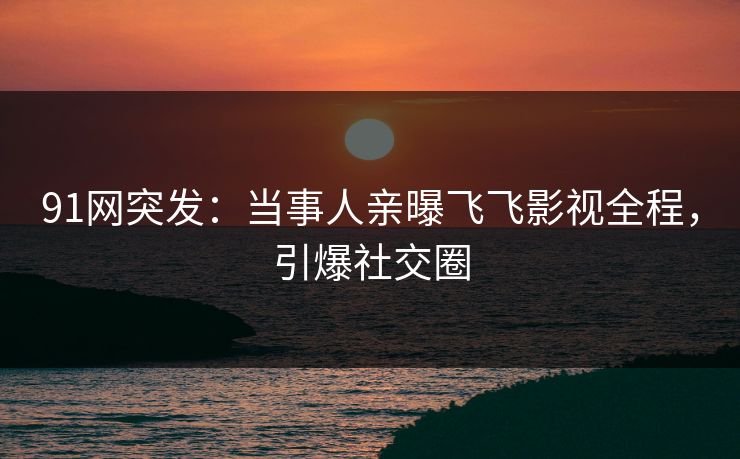 91网突发：当事人亲曝飞飞影视全程，引爆社交圈