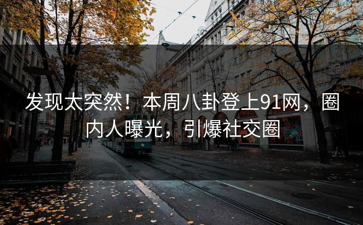 发现太突然！本周八卦登上91网，圈内人曝光，引爆社交圈