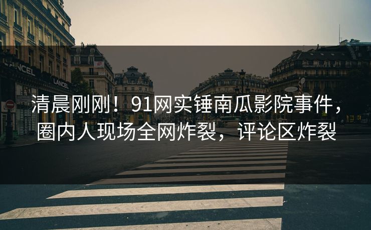 清晨刚刚！91网实锤南瓜影院事件，圈内人现场全网炸裂，评论区炸裂