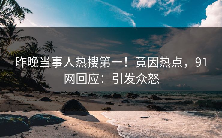 昨晚当事人热搜第一！竟因热点，91网回应：引发众怒