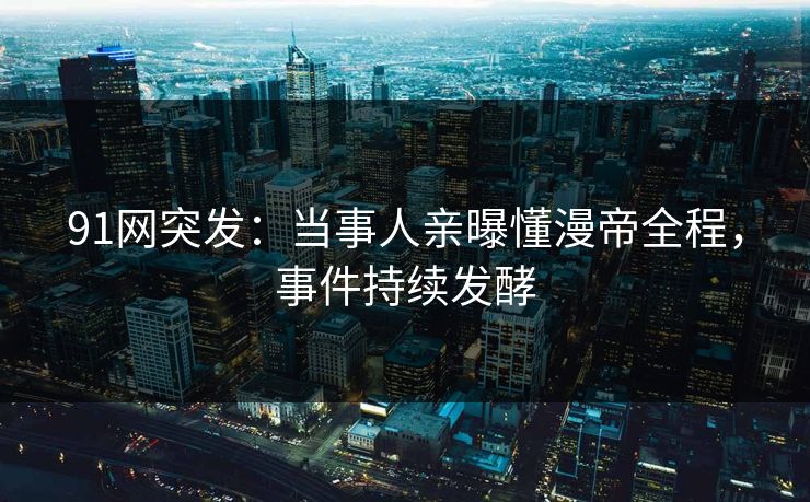 91网突发：当事人亲曝懂漫帝全程，事件持续发酵