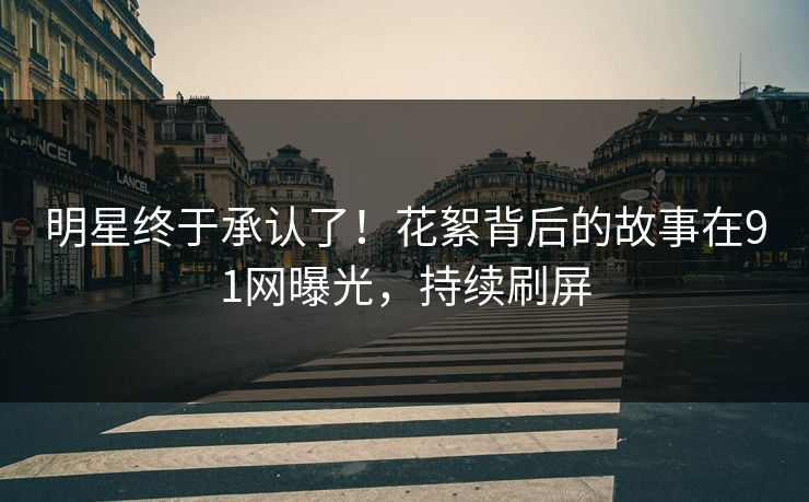 明星终于承认了！花絮背后的故事在91网曝光，持续刷屏