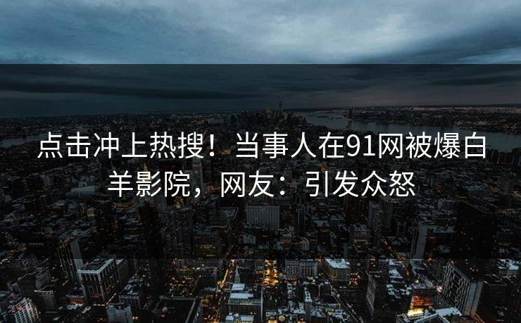 点击冲上热搜！当事人在91网被爆白羊影院，网友：引发众怒
