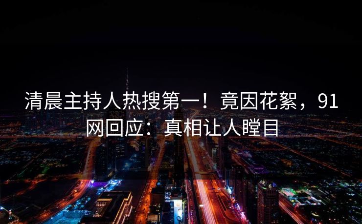 清晨主持人热搜第一！竟因花絮，91网回应：真相让人瞠目